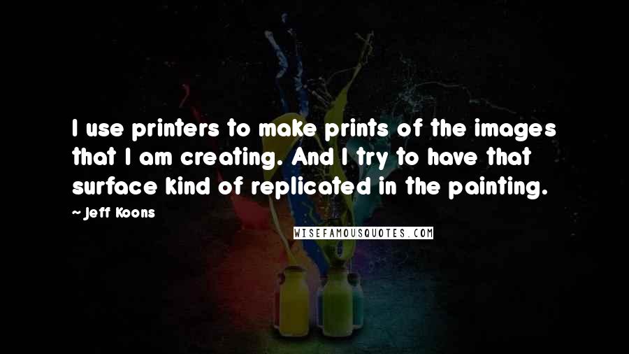 Jeff Koons quotes: I use printers to make prints of the images that I am creating. And I try to have that surface kind of replicated in the painting. Jeff Koons quotes: I use printers to make prints of the images that I am creating. And I try to have that surface kind of replicated in the painting.