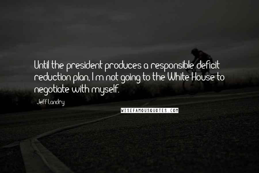 Jeff Landry quotes: Until the president produces a responsible deficit reduction plan, I'm not going to the White House to negotiate with myself. Jeff Landry quotes: Until the president produces a responsible deficit reduction plan, I'm not going to the White House to negotiate with myself.