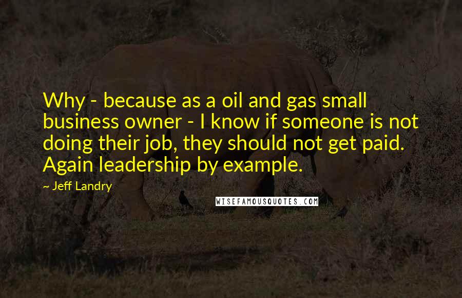 Jeff Landry quotes: Why - because as a oil and gas small business owner - I know if someone is not doing their job, they should not get paid. Again leadership by example.