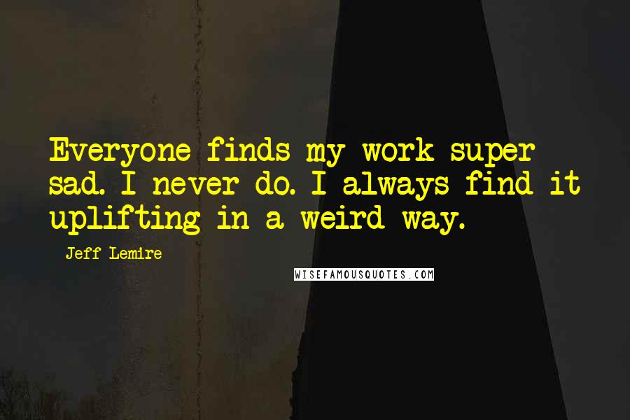 Jeff Lemire quotes: Everyone finds my work super sad. I never do. I always find it uplifting in a weird way.