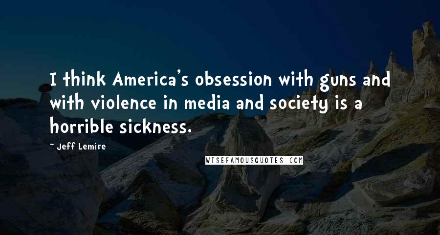 Jeff Lemire quotes: I think America's obsession with guns and with violence in media and society is a horrible sickness.