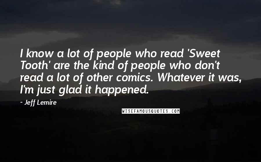 Jeff Lemire quotes: I know a lot of people who read 'Sweet Tooth' are the kind of people who don't read a lot of other comics. Whatever it was, I'm just glad it