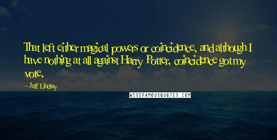 Jeff Lindsay quotes: That left either magical powers or coincidence, and although I have nothing at all against Harry Potter, coincidence got my vote. Jeff Lindsay quotes: That left either magical powers or coincidence, and although I have nothing at all against Harry Potter, coincidence got my vote.