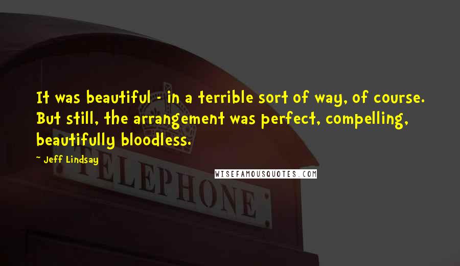 Jeff Lindsay quotes: It was beautiful - in a terrible sort of way, of course. But still, the arrangement was perfect, compelling, beautifully bloodless. Jeff Lindsay quotes: It was beautiful - in a terrible sort of way, of course. But still, the arrangement was perfect, compelling, beautifully bloodless.