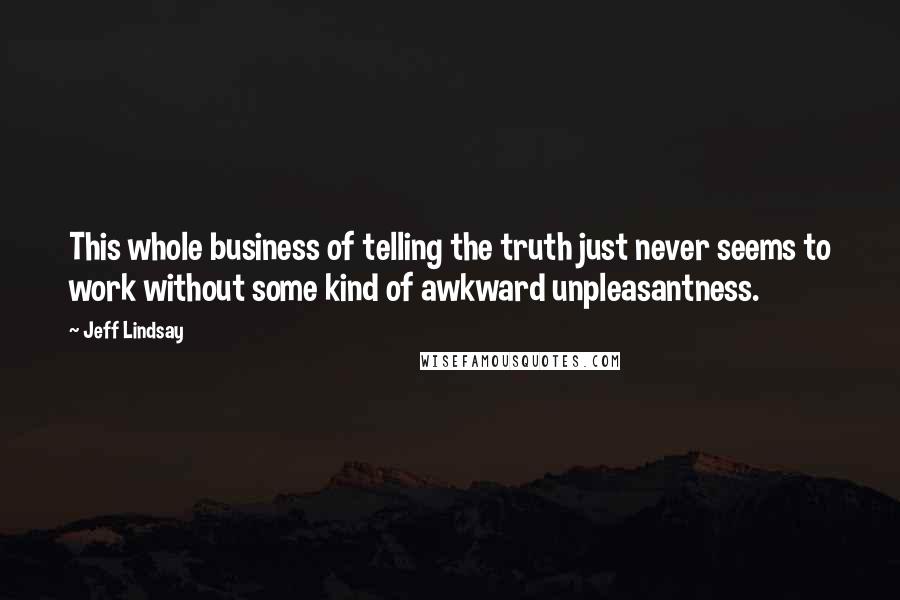 Jeff Lindsay quotes: This whole business of telling the truth just never seems to work without some kind of awkward unpleasantness. Jeff Lindsay quotes: This whole business of telling the truth just never seems to work without some kind of awkward unpleasantness.