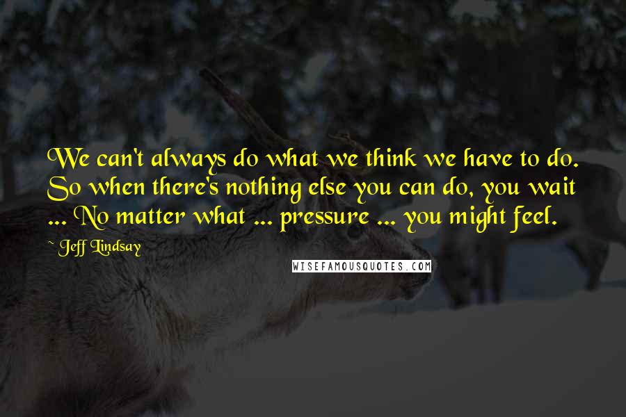 Jeff Lindsay quotes: We can't always do what we think we have to do. So when there's nothing else you can do, you wait ... No matter what ... pressure ... you might