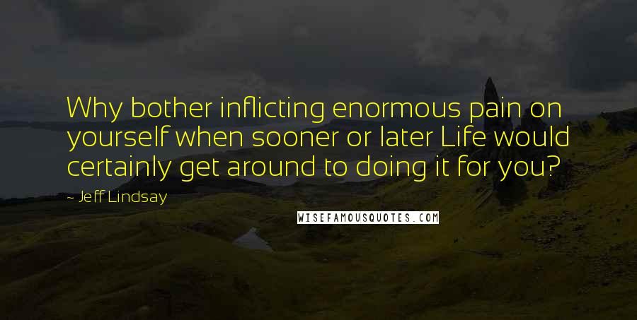 Jeff Lindsay quotes: Why bother inflicting enormous pain on yourself when sooner or later Life would certainly get around to doing it for you? Jeff Lindsay quotes: Why bother inflicting enormous pain on yourself when sooner or later Life would certainly get around to doing it for you?