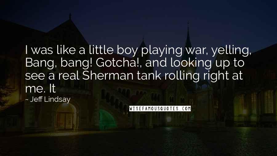 Jeff Lindsay quotes: I was like a little boy playing war, yelling, Bang, bang! Gotcha!, and looking up to see a real Sherman tank rolling right at me. It Jeff Lindsay quotes: I was like a little boy playing war, yelling, Bang, bang! Gotcha!, and looking up to see a real Sherman tank rolling right at me. It