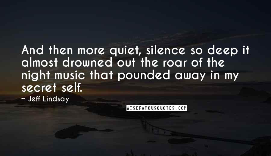Jeff Lindsay quotes: And then more quiet, silence so deep it almost drowned out the roar of the night music that pounded away in my secret self. Jeff Lindsay quotes: And then more quiet, silence so deep it almost drowned out the roar of the night music that pounded away in my secret self.
