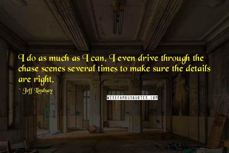 Jeff Lindsay quotes: I do as much as I can. I even drive through the chase scenes several times to make sure the details are right.