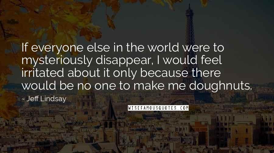 Jeff Lindsay quotes: If everyone else in the world were to mysteriously disappear, I would feel irritated about it only because there would be no one to make me doughnuts.