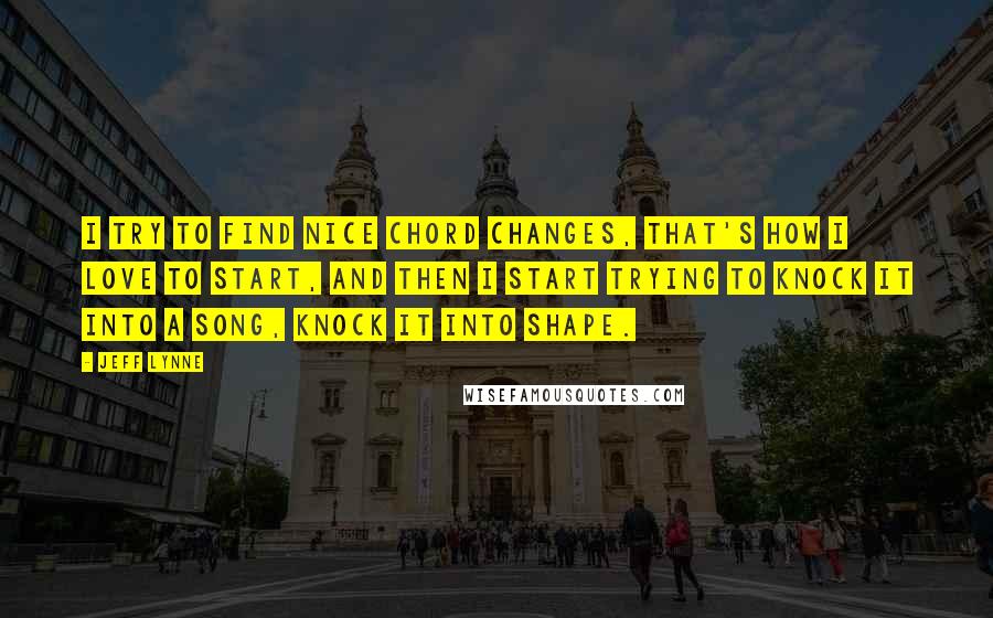Jeff Lynne quotes: I try to find nice chord changes, that's how I love to start, and then I start trying to knock it into a song, knock it into shape. Jeff Lynne quotes: I try to find nice chord changes, that's how I love to start, and then I start trying to knock it into a song, knock it into shape.