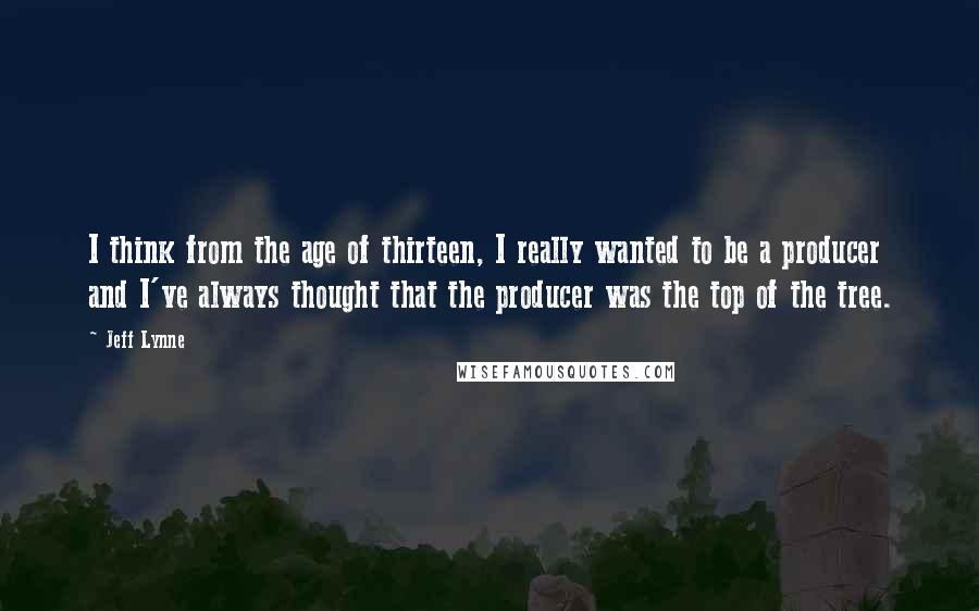 Jeff Lynne quotes: I think from the age of thirteen, I really wanted to be a producer and I've always thought that the producer was the top of the tree.