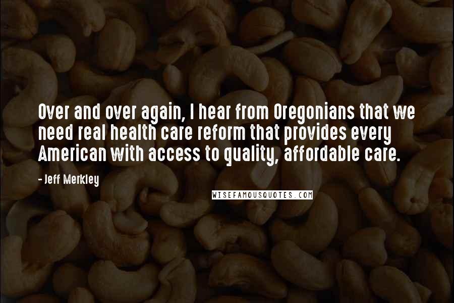 Jeff Merkley quotes: Over and over again, I hear from Oregonians that we need real health care reform that provides every American with access to quality, affordable care.