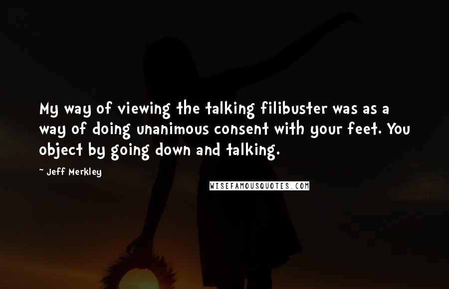 Jeff Merkley quotes: My way of viewing the talking filibuster was as a way of doing unanimous consent with your feet. You object by going down and talking. Jeff Merkley quotes: My way of viewing the talking filibuster was as a way of doing unanimous consent with your feet. You object by going down and talking.