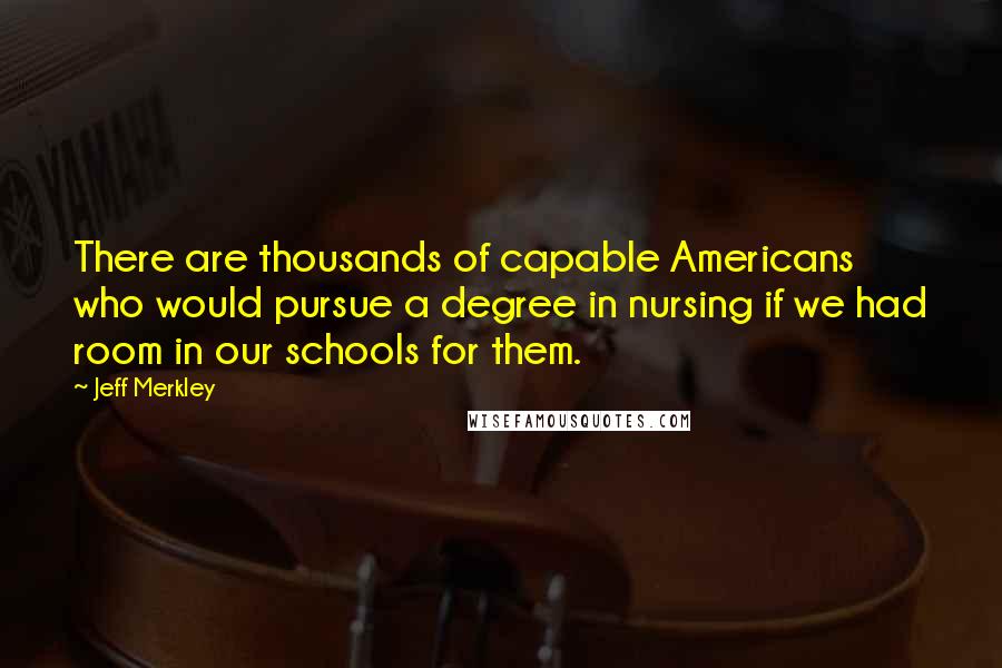 Jeff Merkley quotes: There are thousands of capable Americans who would pursue a degree in nursing if we had room in our schools for them. Jeff Merkley quotes: There are thousands of capable Americans who would pursue a degree in nursing if we had room in our schools for them.