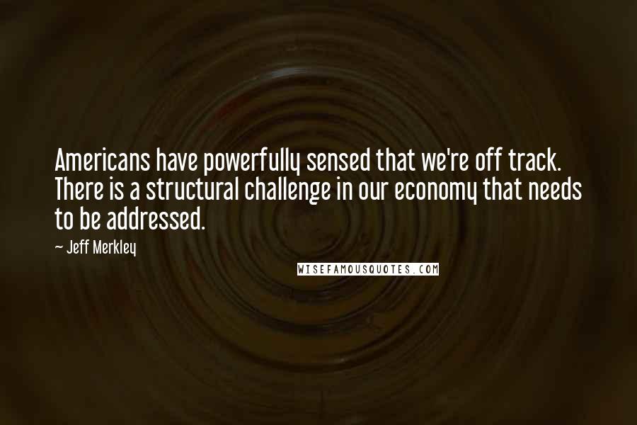 Jeff Merkley quotes: Americans have powerfully sensed that we're off track. There is a structural challenge in our economy that needs to be addressed. Jeff Merkley quotes: Americans have powerfully sensed that we're off track. There is a structural challenge in our economy that needs to be addressed.