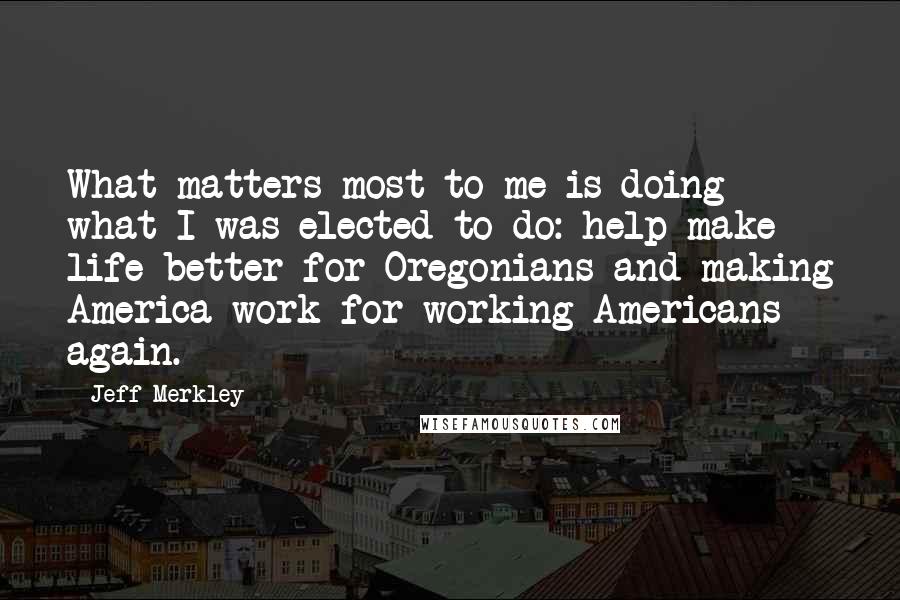 Jeff Merkley quotes: What matters most to me is doing what I was elected to do: help make life better for Oregonians and making America work for working Americans again. Jeff Merkley quotes: What matters most to me is doing what I was elected to do: help make life better for Oregonians and making America work for working Americans again.