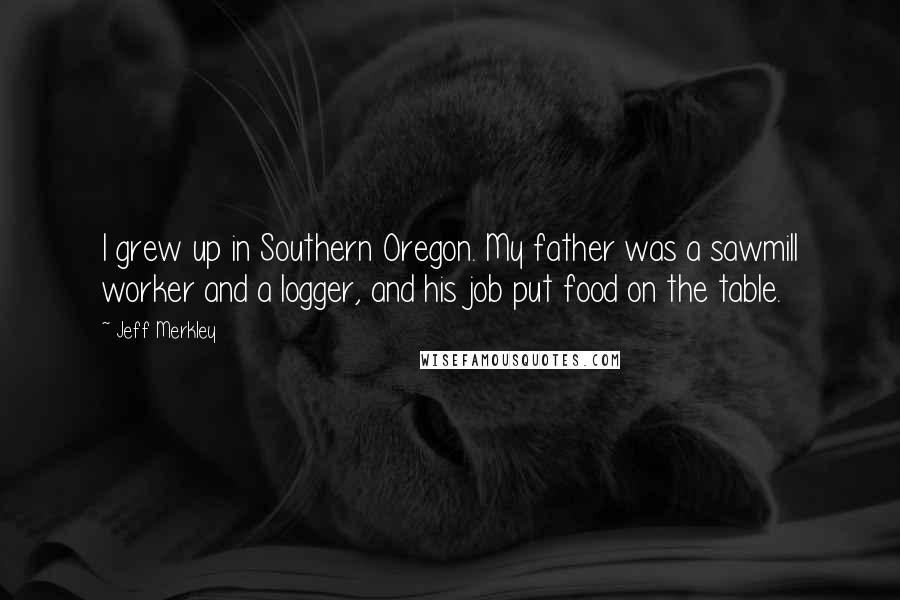 Jeff Merkley quotes: I grew up in Southern Oregon. My father was a sawmill worker and a logger, and his job put food on the table.