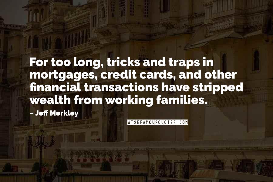 Jeff Merkley quotes: For too long, tricks and traps in mortgages, credit cards, and other financial transactions have stripped wealth from working families. Jeff Merkley quotes: For too long, tricks and traps in mortgages, credit cards, and other financial transactions have stripped wealth from working families.