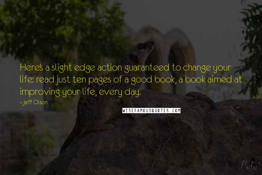 Jeff Olson quotes: Here's a slight edge action guaranteed to change your life: read just ten pages of a good book, a book aimed at improving your life, every day.