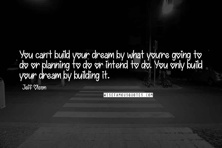 Jeff Olson quotes: You can't build your dream by what you're going to do or planning to do or intend to do. You only build your dream by building it. Jeff Olson quotes: You can't build your dream by what you're going to do or planning to do or intend to do. You only build your dream by building it.