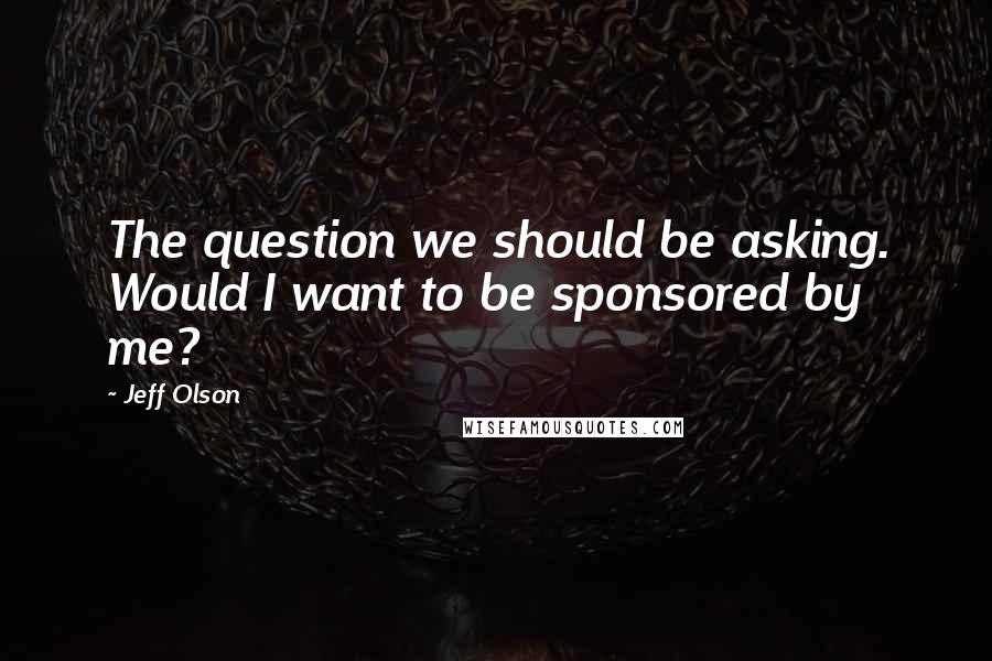 Jeff Olson quotes: The question we should be asking. Would I want to be sponsored by me?