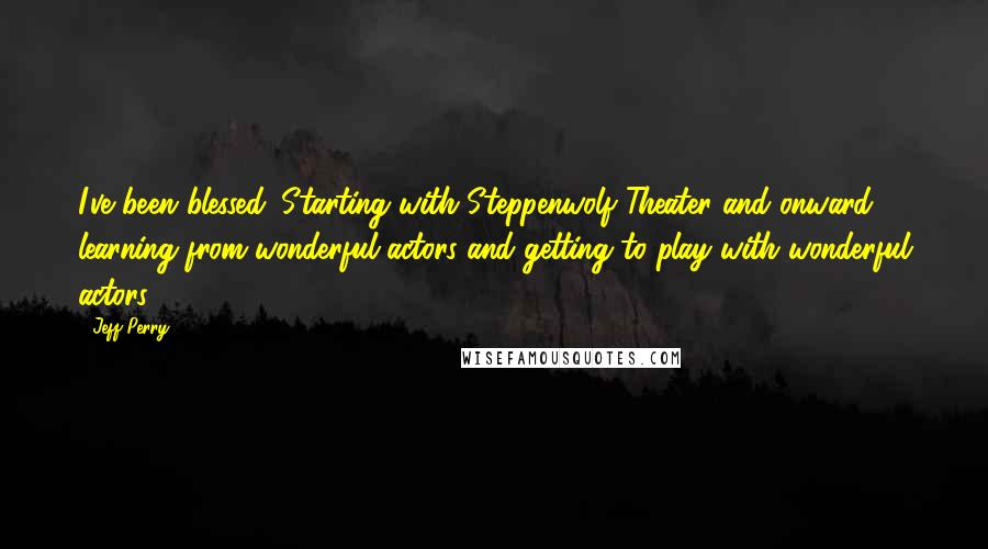 Jeff Perry quotes: I've been blessed. Starting with Steppenwolf Theater and onward, learning from wonderful actors and getting to play with wonderful actors.