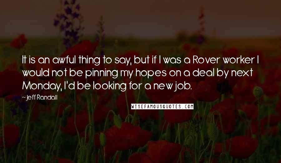 Jeff Randall quotes: It is an awful thing to say, but if I was a Rover worker I would not be pinning my hopes on a deal by next Monday, I'd be looking Jeff Randall quotes: It is an awful thing to say, but if I was a Rover worker I would not be pinning my hopes on a deal by next Monday, I'd be looking