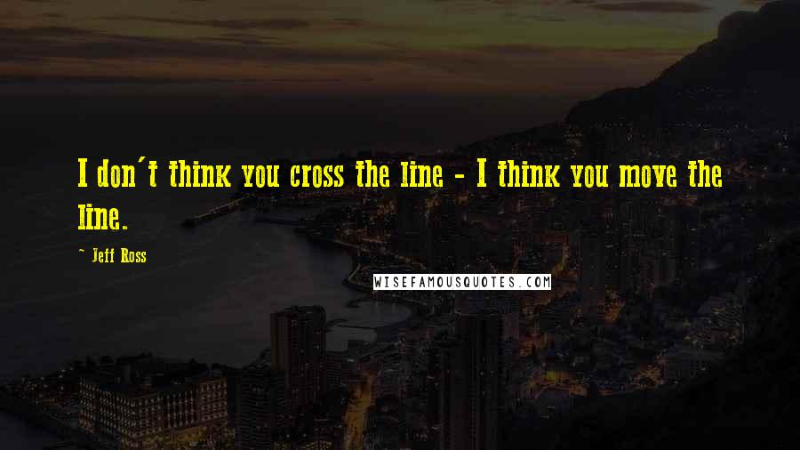 Jeff Ross quotes: I don't think you cross the line - I think you move the line.