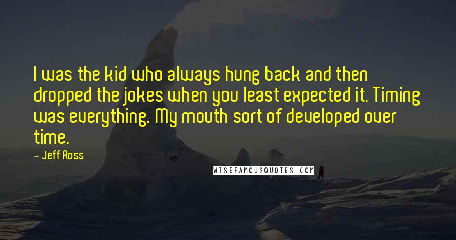 Jeff Ross quotes: I was the kid who always hung back and then dropped the jokes when you least expected it. Timing was everything. My mouth sort of developed over time. Jeff Ross quotes: I was the kid who always hung back and then dropped the jokes when you least expected it. Timing was everything. My mouth sort of developed over time.