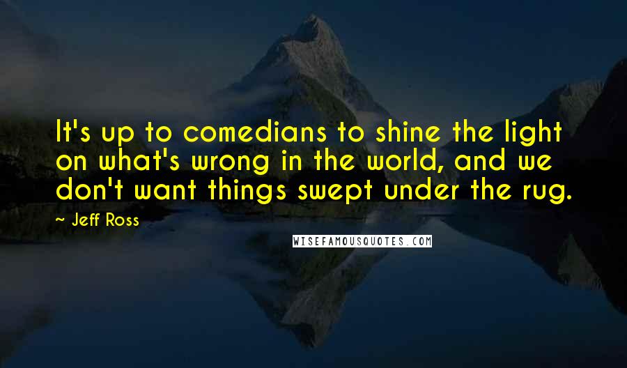 Jeff Ross quotes: It's up to comedians to shine the light on what's wrong in the world, and we don't want things swept under the rug. Jeff Ross quotes: It's up to comedians to shine the light on what's wrong in the world, and we don't want things swept under the rug.