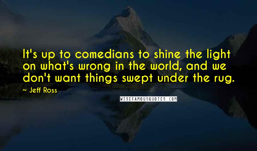 Jeff Ross quotes: It's up to comedians to shine the light on what's wrong in the world, and we don't want things swept under the rug.