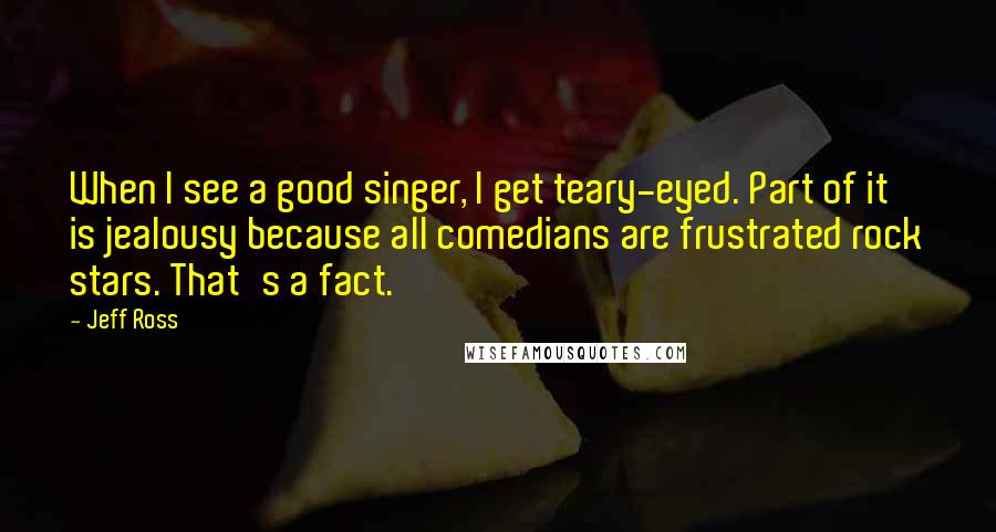 Jeff Ross quotes: When I see a good singer, I get teary-eyed. Part of it is jealousy because all comedians are frustrated rock stars. That's a fact.