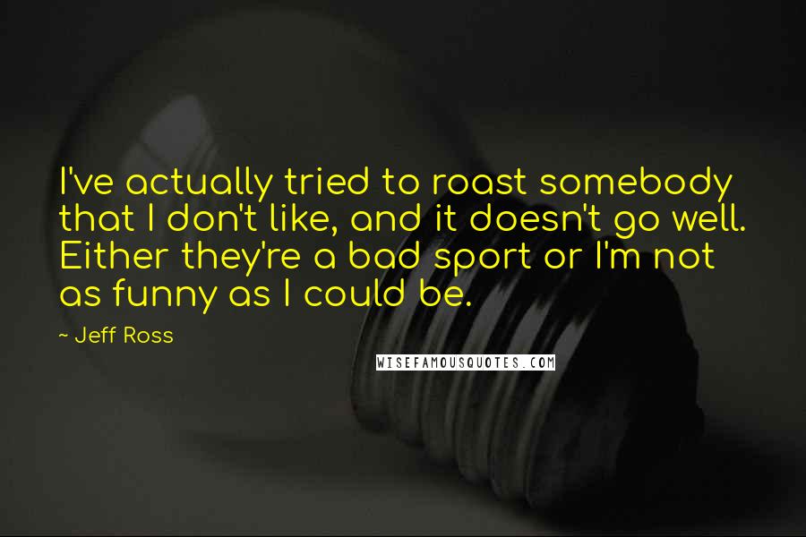 Jeff Ross quotes: I've actually tried to roast somebody that I don't like, and it doesn't go well. Either they're a bad sport or I'm not as funny as I could be. Jeff Ross quotes: I've actually tried to roast somebody that I don't like, and it doesn't go well. Either they're a bad sport or I'm not as funny as I could be.