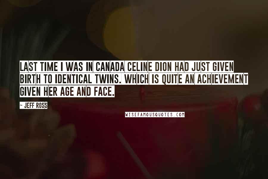 Jeff Ross quotes: Last time I was in Canada Celine Dion had just given birth to identical twins. Which is quite an achievement given her age and face. Jeff Ross quotes: Last time I was in Canada Celine Dion had just given birth to identical twins. Which is quite an achievement given her age and face.
