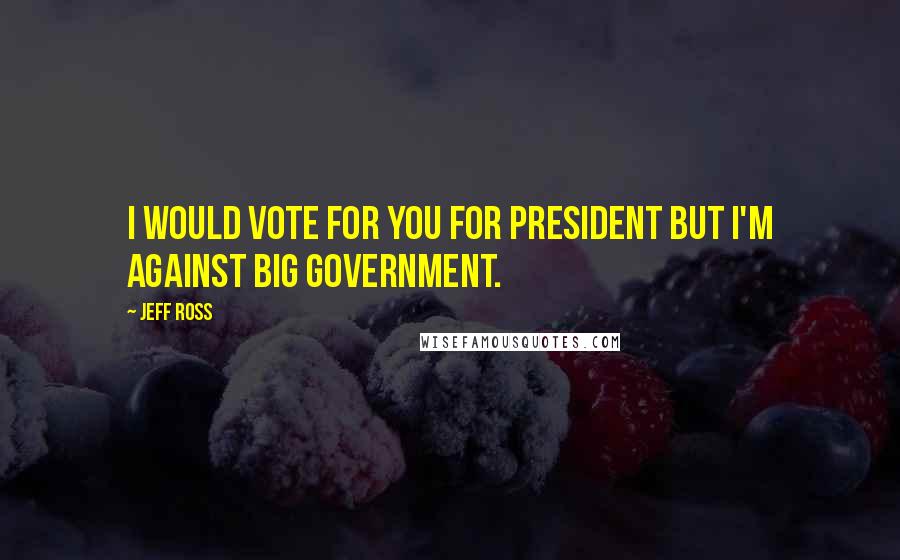 Jeff Ross quotes: I would vote for you for President but I'm against big government.