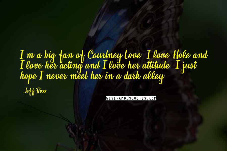 Jeff Ross quotes: I'm a big fan of Courtney Love. I love Hole and I love her acting and I love her attitude. I just hope I never meet her in a dark