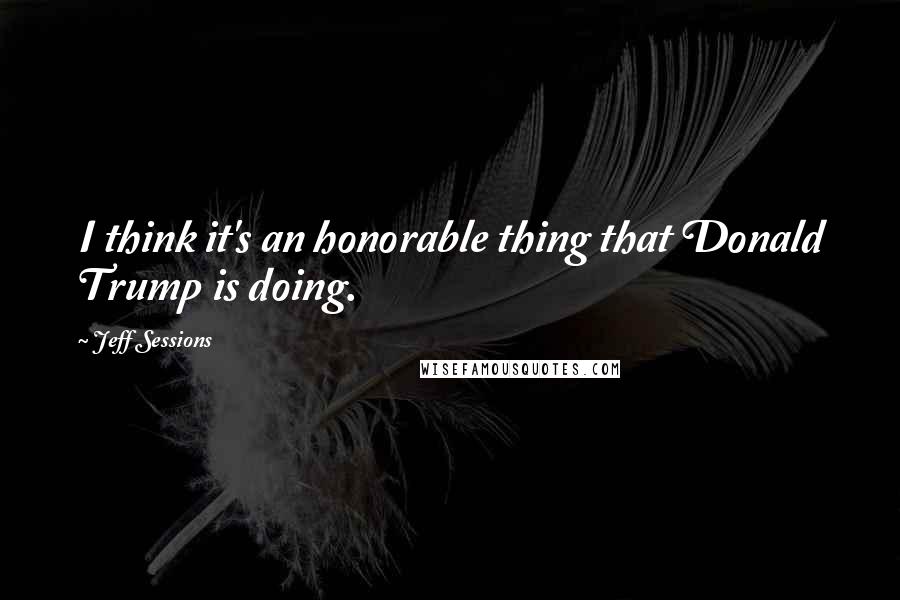 Jeff Sessions quotes: I think it's an honorable thing that Donald Trump is doing.