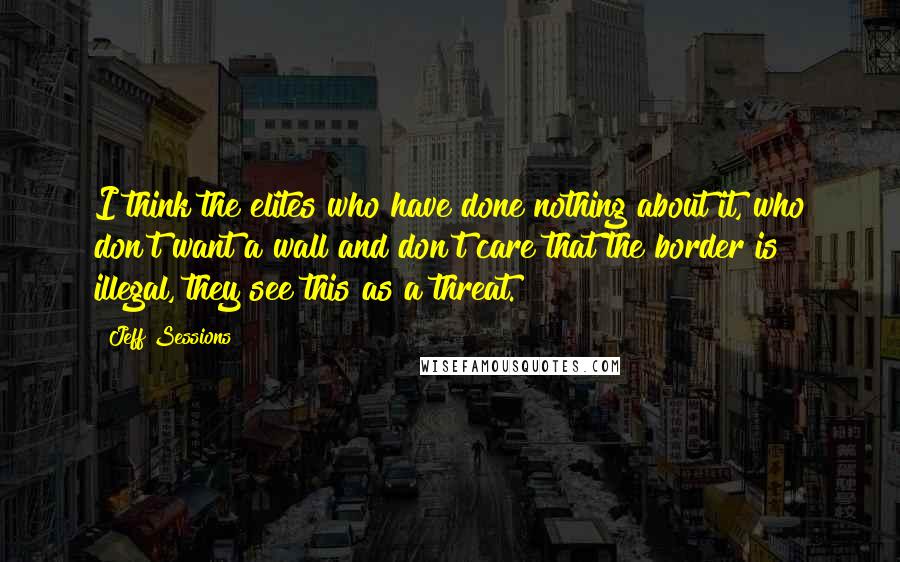 Jeff Sessions quotes: I think the elites who have done nothing about it, who don't want a wall and don't care that the border is illegal, they see this as a threat.