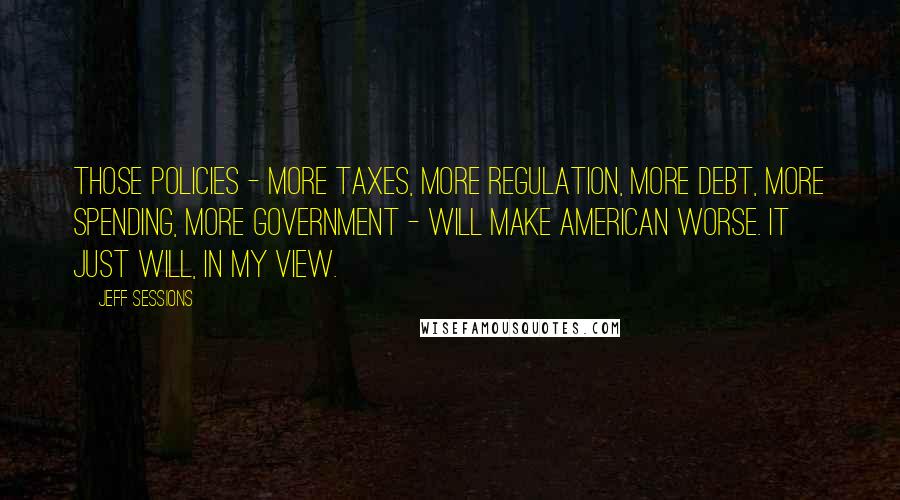 Jeff Sessions quotes: Those policies - more taxes, more regulation, more debt, more spending, more government - will make American worse. It just will, in my view.