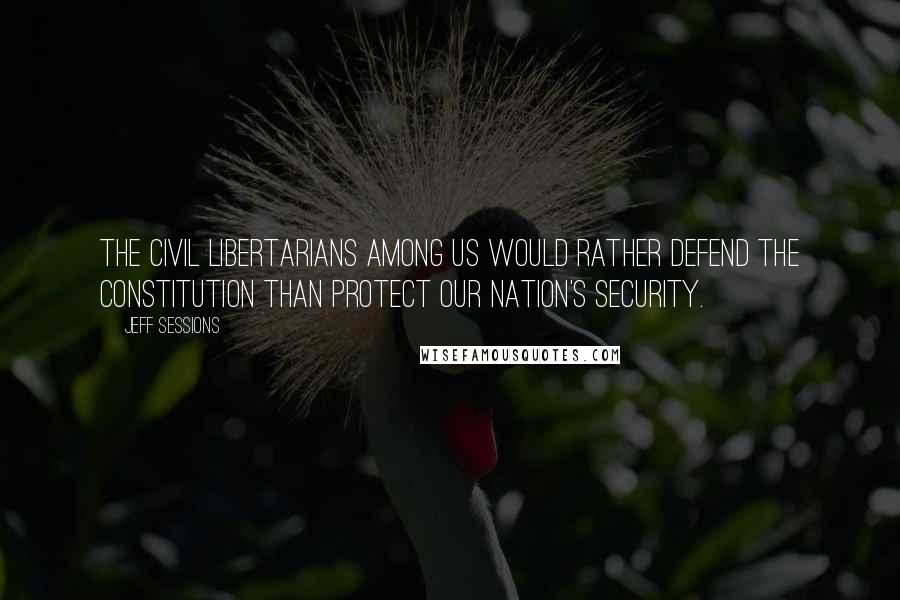 Jeff Sessions quotes: The civil libertarians among us would rather defend the constitution than protect our nation's security.