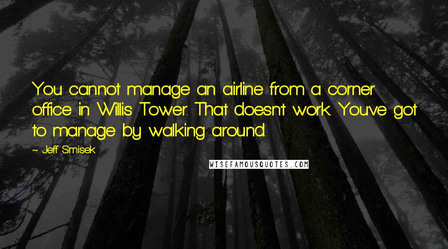 Jeff Smisek quotes: You cannot manage an airline from a corner office in Willis Tower. That doesn't work. You've got to manage by walking around.