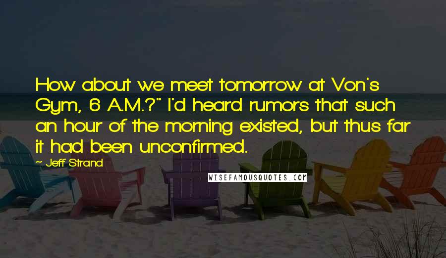 Jeff Strand quotes: How about we meet tomorrow at Von's Gym, 6 A.M.?" I'd heard rumors that such an hour of the morning existed, but thus far it had been unconfirmed. Jeff Strand quotes: How about we meet tomorrow at Von's Gym, 6 A.M.?" I'd heard rumors that such an hour of the morning existed, but thus far it had been unconfirmed.