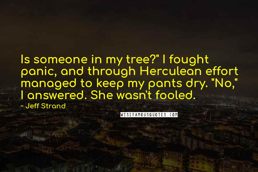 Jeff Strand quotes: Is someone in my tree?" I fought panic, and through Herculean effort managed to keep my pants dry. "No," I answered. She wasn't fooled. Jeff Strand quotes: Is someone in my tree?" I fought panic, and through Herculean effort managed to keep my pants dry. "No," I answered. She wasn't fooled.
