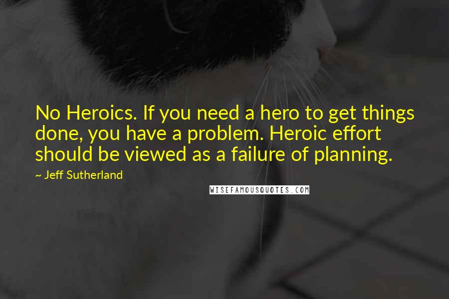Jeff Sutherland quotes: No Heroics. If you need a hero to get things done, you have a problem. Heroic effort should be viewed as a failure of planning.
