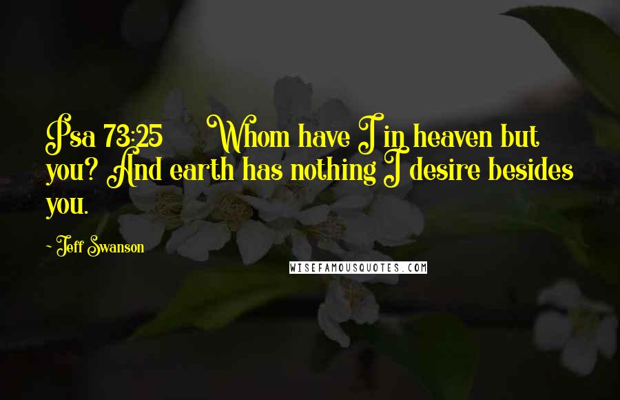 Jeff Swanson quotes: Psa 73:25 Whom have I in heaven but you? And earth has nothing I desire besides you.