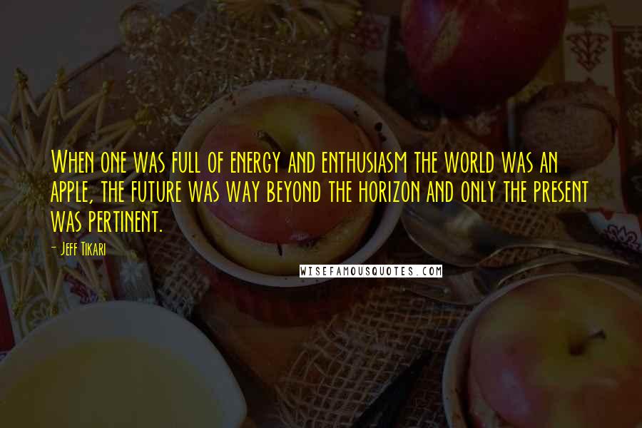 Jeff Tikari quotes: When one was full of energy and enthusiasm the world was an apple, the future was way beyond the horizon and only the present was pertinent.