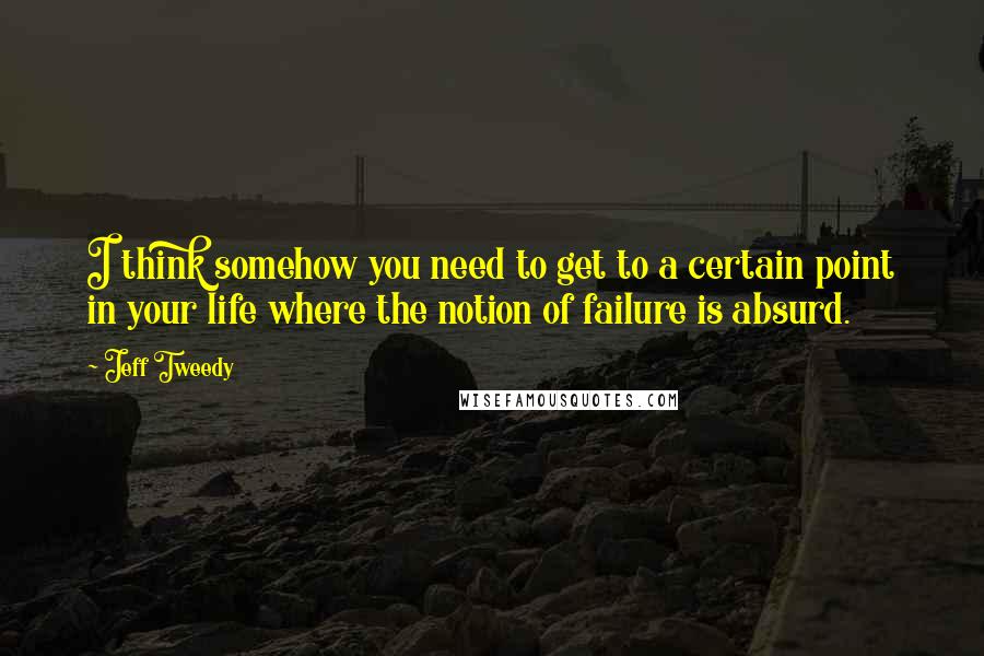 Jeff Tweedy quotes: I think somehow you need to get to a certain point in your life where the notion of failure is absurd.