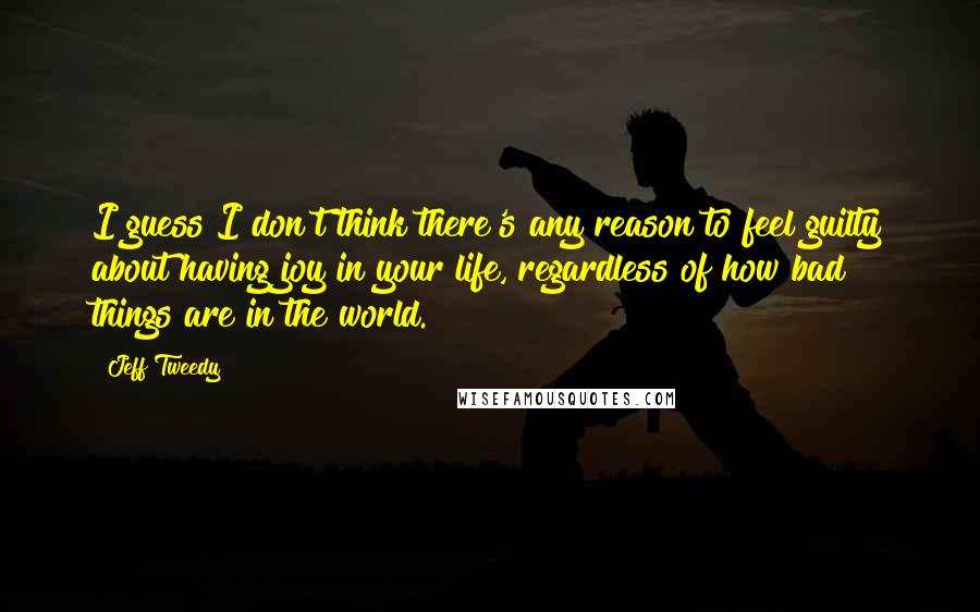 Jeff Tweedy quotes: I guess I don't think there's any reason to feel guilty about having joy in your life, regardless of how bad things are in the world.